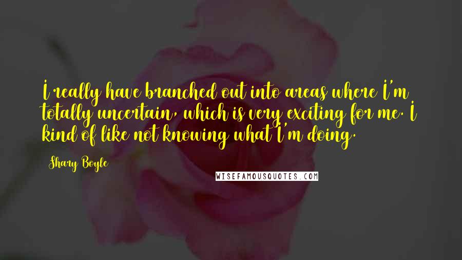 Shary Boyle Quotes: I really have branched out into areas where I'm totally uncertain, which is very exciting for me. I kind of like not knowing what I'm doing.