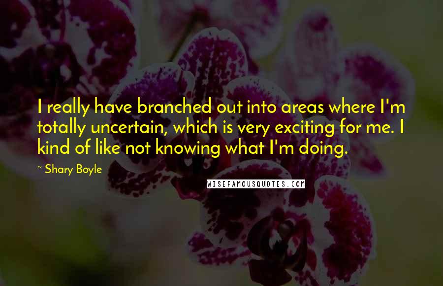 Shary Boyle Quotes: I really have branched out into areas where I'm totally uncertain, which is very exciting for me. I kind of like not knowing what I'm doing.