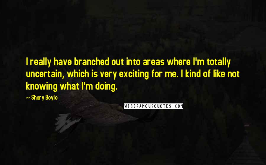 Shary Boyle Quotes: I really have branched out into areas where I'm totally uncertain, which is very exciting for me. I kind of like not knowing what I'm doing.