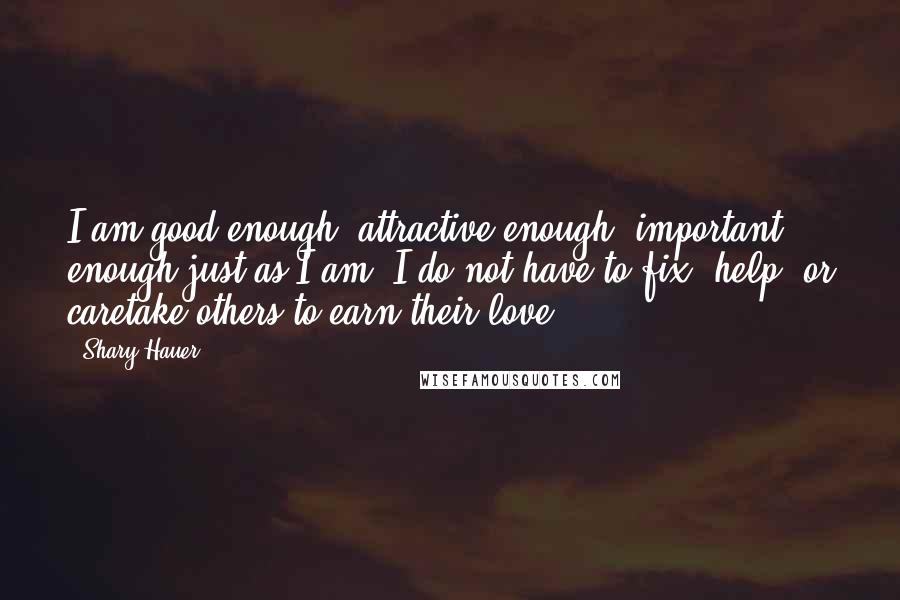 Shary Hauer Quotes: I am good enough, attractive enough, important enough just as I am. I do not have to fix, help, or caretake others to earn their love.