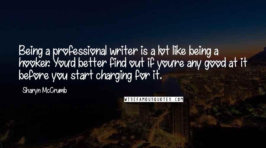 Sharyn McCrumb Quotes: Being a professional writer is a lot like being a hooker. You'd better find out if you're any good at it before you start charging for it.