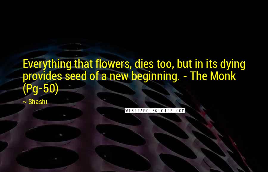 Shashi Quotes: Everything that flowers, dies too, but in its dying provides seed of a new beginning. - The Monk (Pg-50)