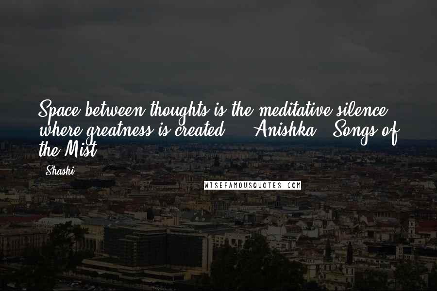 Shashi Quotes: Space between thoughts is the meditative silence where greatness is created." - Anishka - Songs of the Mist