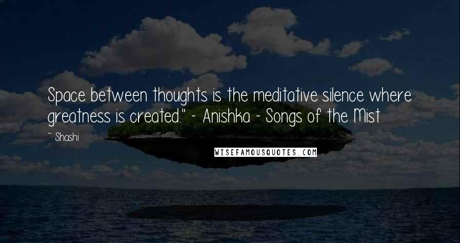 Shashi Quotes: Space between thoughts is the meditative silence where greatness is created." - Anishka - Songs of the Mist