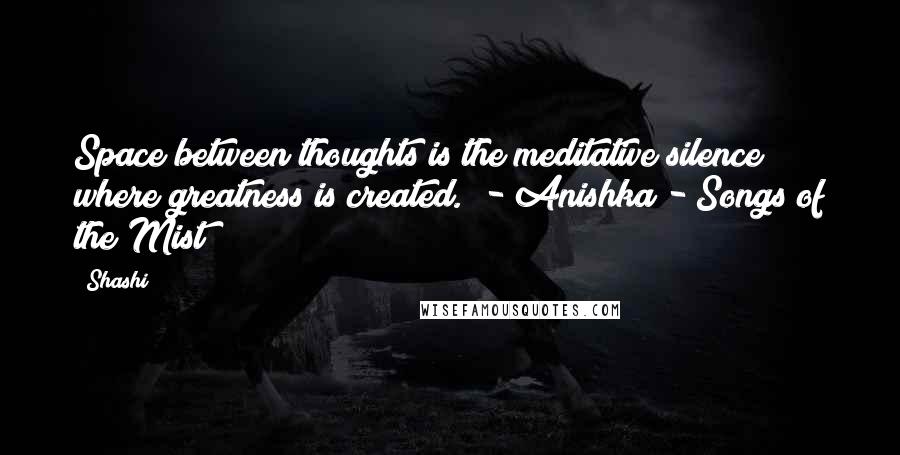 Shashi Quotes: Space between thoughts is the meditative silence where greatness is created." - Anishka - Songs of the Mist