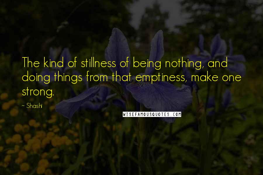 Shashi Quotes: The kind of stillness of being nothing, and doing things from that emptiness, make one strong.