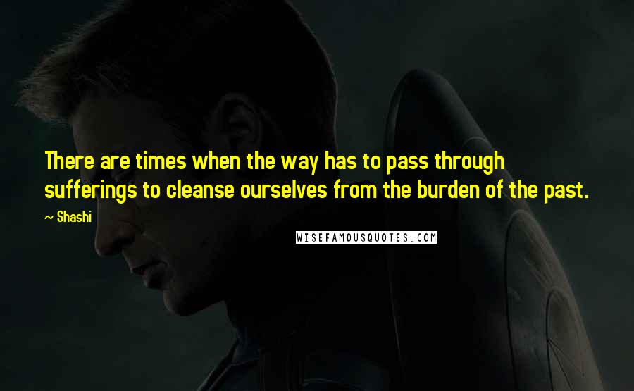 Shashi Quotes: There are times when the way has to pass through sufferings to cleanse ourselves from the burden of the past.