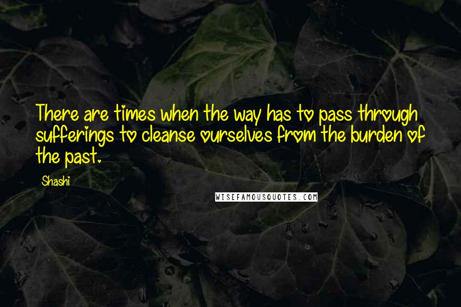 Shashi Quotes: There are times when the way has to pass through sufferings to cleanse ourselves from the burden of the past.