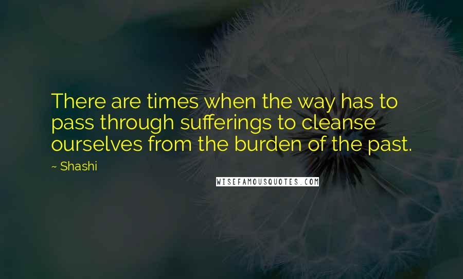 Shashi Quotes: There are times when the way has to pass through sufferings to cleanse ourselves from the burden of the past.