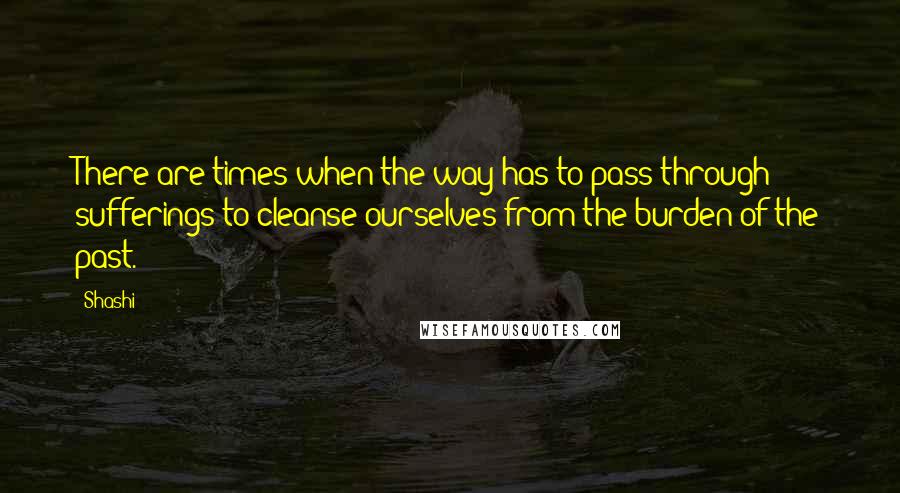 Shashi Quotes: There are times when the way has to pass through sufferings to cleanse ourselves from the burden of the past.