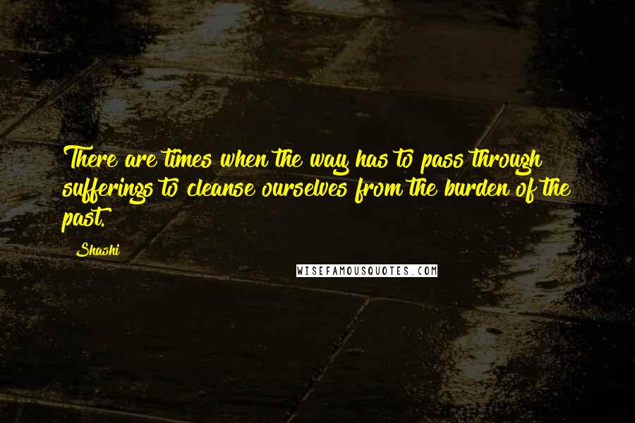 Shashi Quotes: There are times when the way has to pass through sufferings to cleanse ourselves from the burden of the past.