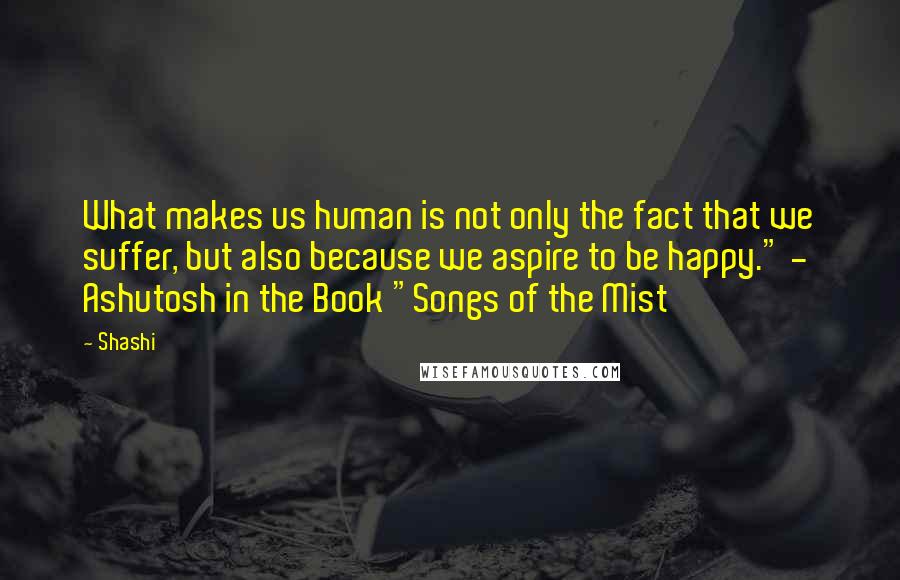 Shashi Quotes: What makes us human is not only the fact that we suffer, but also because we aspire to be happy." - Ashutosh in the Book "Songs of the Mist