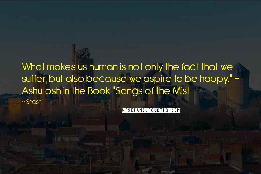 Shashi Quotes: What makes us human is not only the fact that we suffer, but also because we aspire to be happy." - Ashutosh in the Book "Songs of the Mist