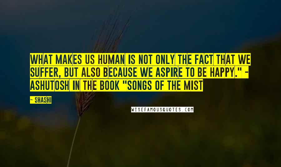 Shashi Quotes: What makes us human is not only the fact that we suffer, but also because we aspire to be happy." - Ashutosh in the Book "Songs of the Mist