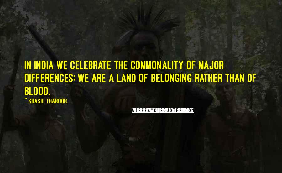 Shashi Tharoor Quotes: In India we celebrate the commonality of major differences; we are a land of belonging rather than of blood.