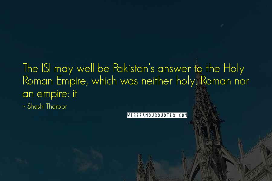 Shashi Tharoor Quotes: The ISI may well be Pakistan's answer to the Holy Roman Empire, which was neither holy, Roman nor an empire: it