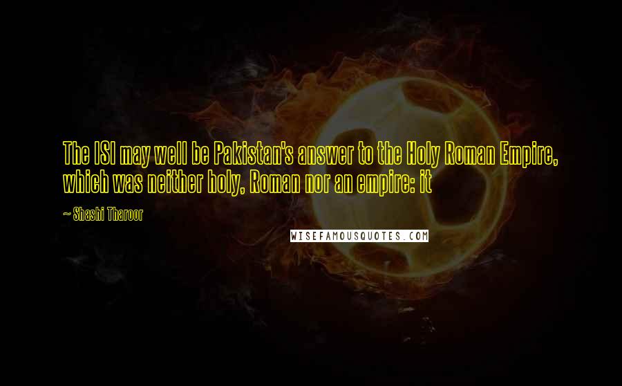 Shashi Tharoor Quotes: The ISI may well be Pakistan's answer to the Holy Roman Empire, which was neither holy, Roman nor an empire: it