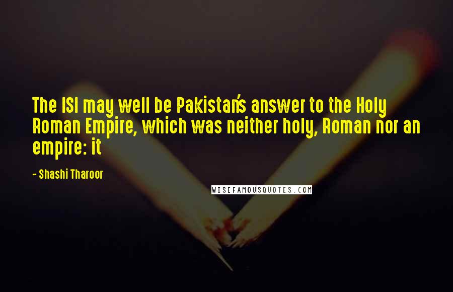 Shashi Tharoor Quotes: The ISI may well be Pakistan's answer to the Holy Roman Empire, which was neither holy, Roman nor an empire: it