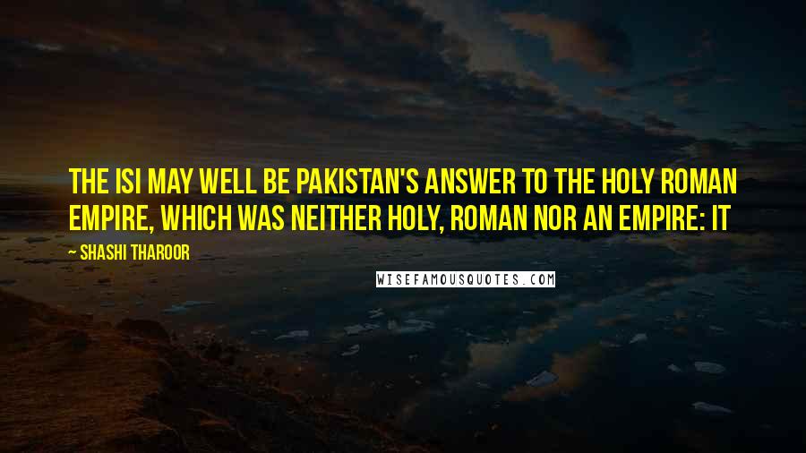 Shashi Tharoor Quotes: The ISI may well be Pakistan's answer to the Holy Roman Empire, which was neither holy, Roman nor an empire: it