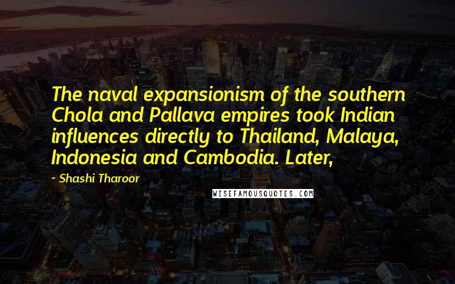 Shashi Tharoor Quotes: The naval expansionism of the southern Chola and Pallava empires took Indian influences directly to Thailand, Malaya, Indonesia and Cambodia. Later,