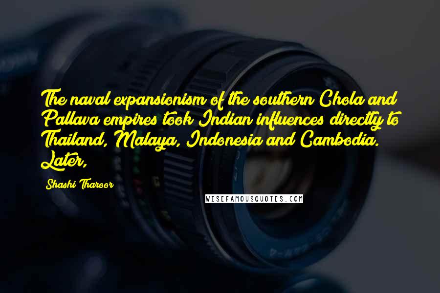 Shashi Tharoor Quotes: The naval expansionism of the southern Chola and Pallava empires took Indian influences directly to Thailand, Malaya, Indonesia and Cambodia. Later,