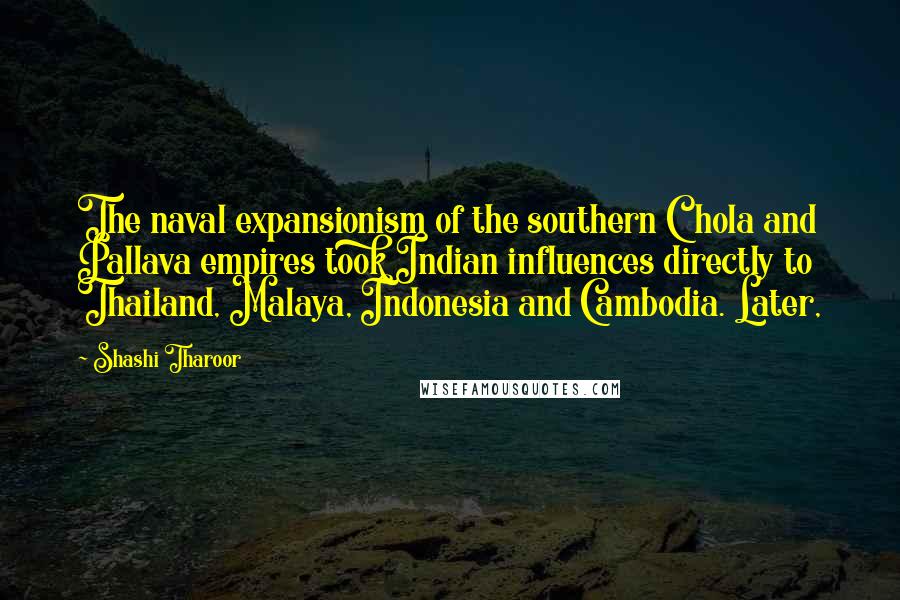 Shashi Tharoor Quotes: The naval expansionism of the southern Chola and Pallava empires took Indian influences directly to Thailand, Malaya, Indonesia and Cambodia. Later,