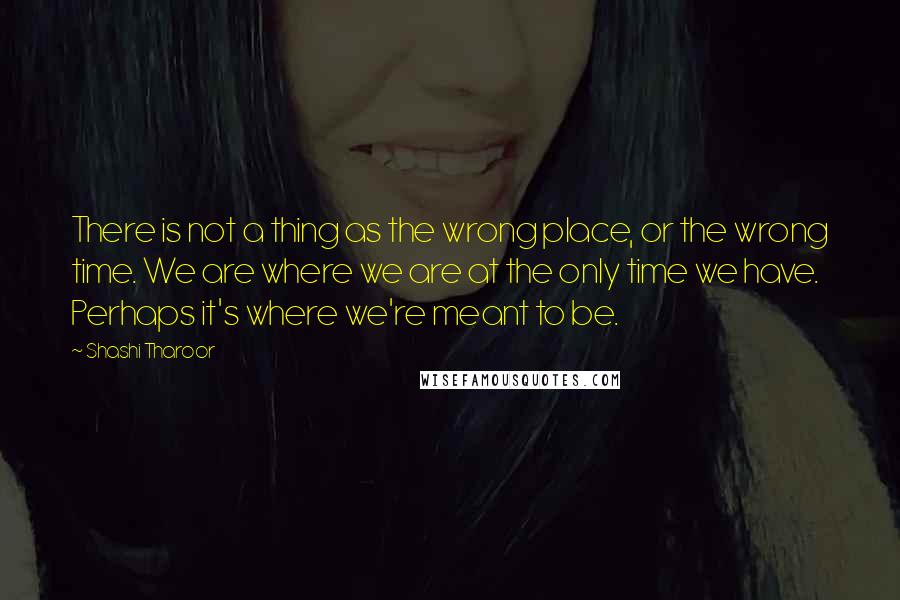 Shashi Tharoor Quotes: There is not a thing as the wrong place, or the wrong time. We are where we are at the only time we have. Perhaps it's where we're meant to be.