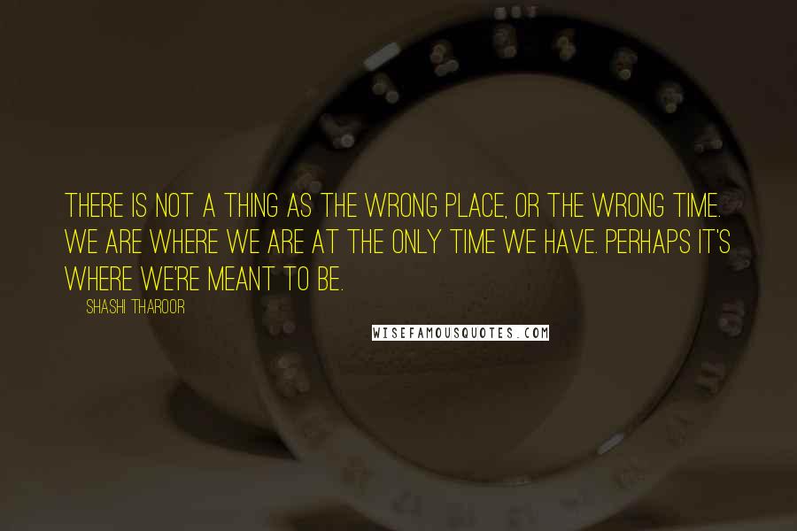Shashi Tharoor Quotes: There is not a thing as the wrong place, or the wrong time. We are where we are at the only time we have. Perhaps it's where we're meant to be.