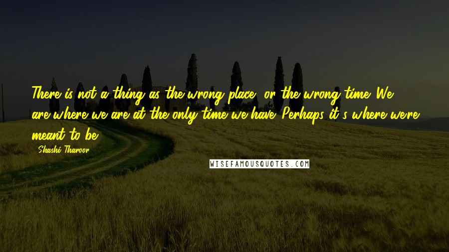 Shashi Tharoor Quotes: There is not a thing as the wrong place, or the wrong time. We are where we are at the only time we have. Perhaps it's where we're meant to be.