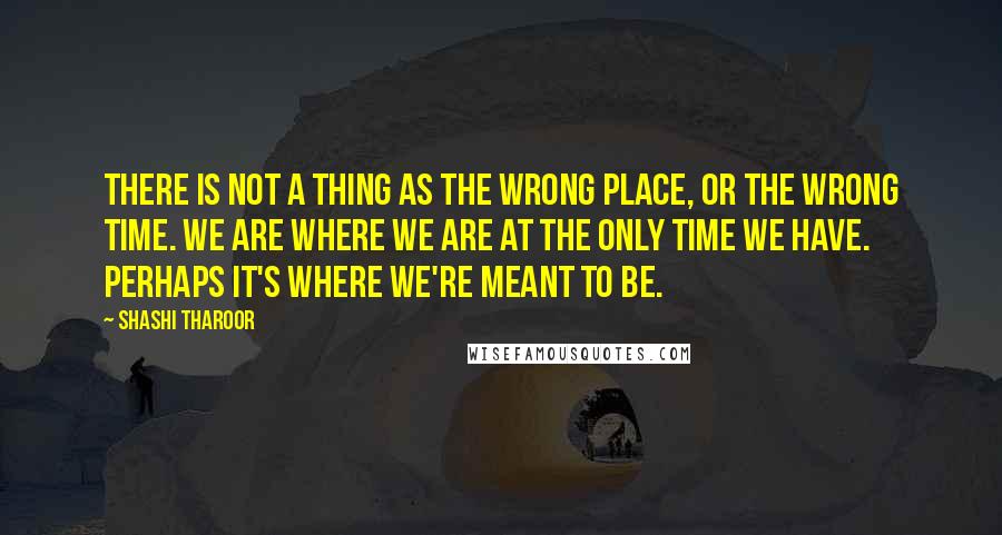 Shashi Tharoor Quotes: There is not a thing as the wrong place, or the wrong time. We are where we are at the only time we have. Perhaps it's where we're meant to be.