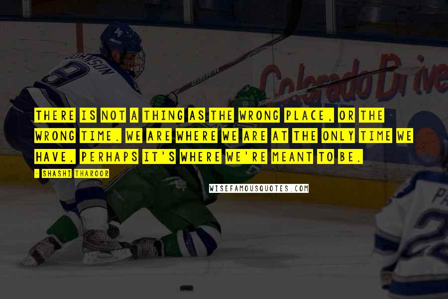 Shashi Tharoor Quotes: There is not a thing as the wrong place, or the wrong time. We are where we are at the only time we have. Perhaps it's where we're meant to be.