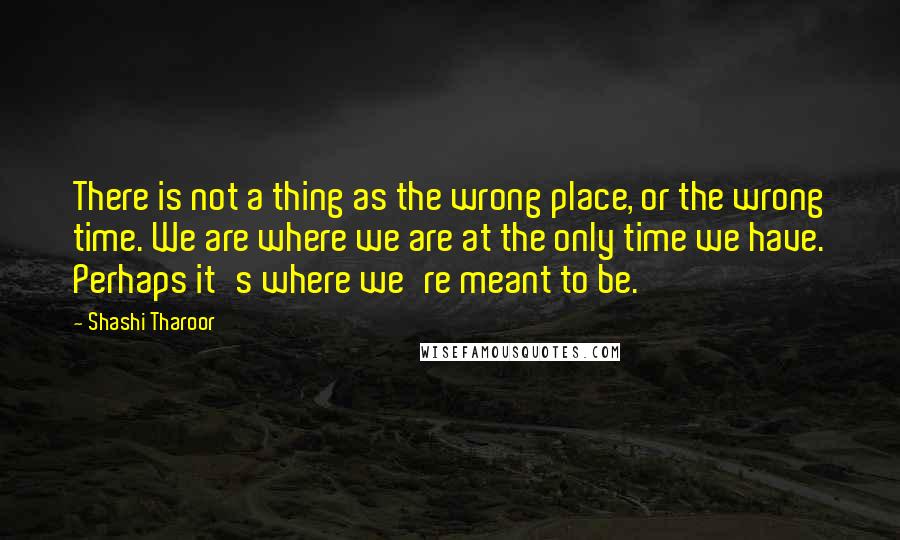 Shashi Tharoor Quotes: There is not a thing as the wrong place, or the wrong time. We are where we are at the only time we have. Perhaps it's where we're meant to be.