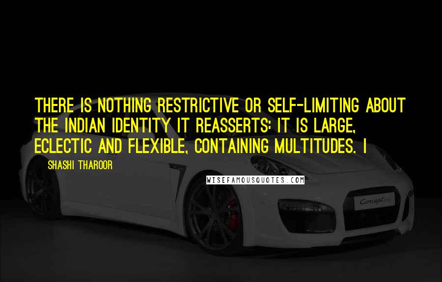 Shashi Tharoor Quotes: there is nothing restrictive or self-limiting about the Indian identity it reasserts: it is large, eclectic and flexible, containing multitudes. I