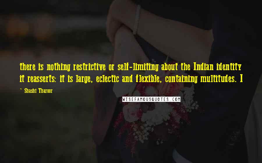Shashi Tharoor Quotes: there is nothing restrictive or self-limiting about the Indian identity it reasserts: it is large, eclectic and flexible, containing multitudes. I