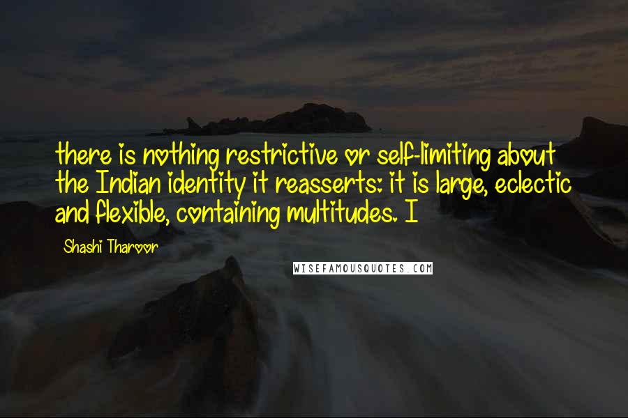 Shashi Tharoor Quotes: there is nothing restrictive or self-limiting about the Indian identity it reasserts: it is large, eclectic and flexible, containing multitudes. I