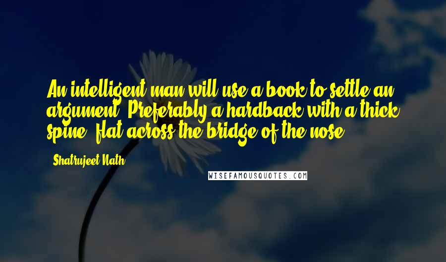 Shatrujeet Nath Quotes: An intelligent man will use a book to settle an argument. Preferably a hardback with a thick spine, flat across the bridge of the nose.