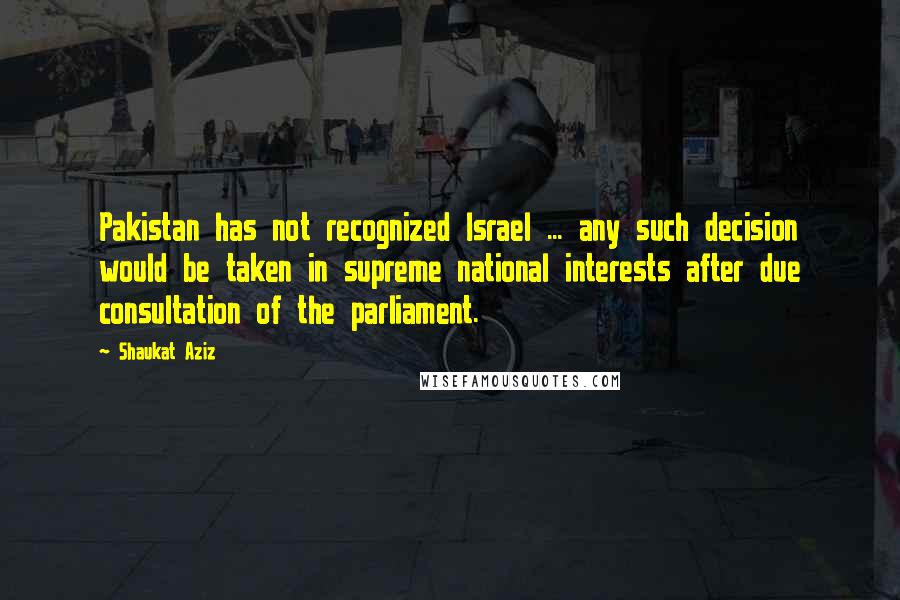 Shaukat Aziz Quotes: Pakistan has not recognized Israel ... any such decision would be taken in supreme national interests after due consultation of the parliament.