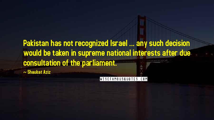 Shaukat Aziz Quotes: Pakistan has not recognized Israel ... any such decision would be taken in supreme national interests after due consultation of the parliament.