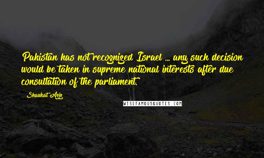 Shaukat Aziz Quotes: Pakistan has not recognized Israel ... any such decision would be taken in supreme national interests after due consultation of the parliament.