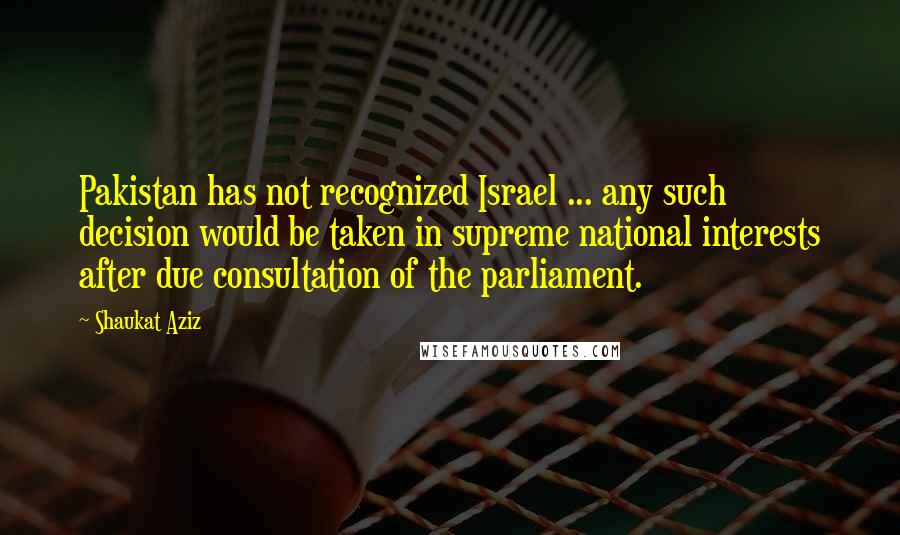 Shaukat Aziz Quotes: Pakistan has not recognized Israel ... any such decision would be taken in supreme national interests after due consultation of the parliament.