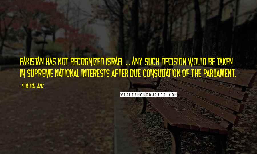 Shaukat Aziz Quotes: Pakistan has not recognized Israel ... any such decision would be taken in supreme national interests after due consultation of the parliament.