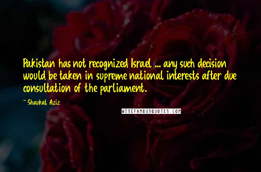 Shaukat Aziz Quotes: Pakistan has not recognized Israel ... any such decision would be taken in supreme national interests after due consultation of the parliament.