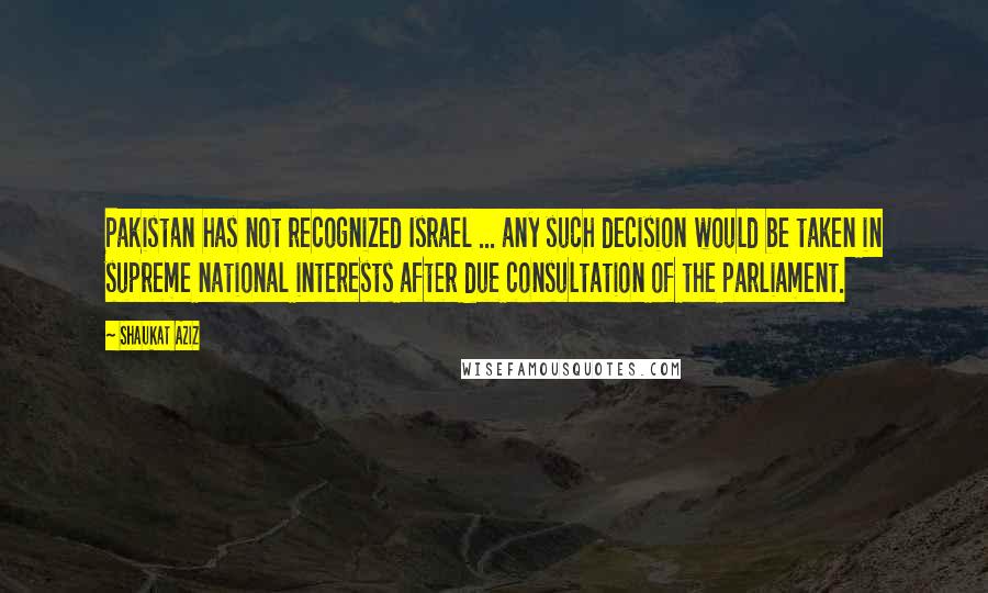 Shaukat Aziz Quotes: Pakistan has not recognized Israel ... any such decision would be taken in supreme national interests after due consultation of the parliament.