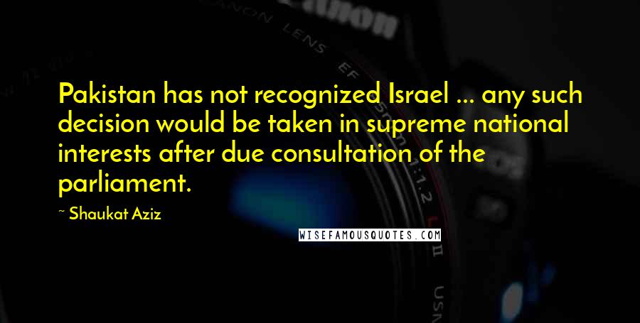 Shaukat Aziz Quotes: Pakistan has not recognized Israel ... any such decision would be taken in supreme national interests after due consultation of the parliament.