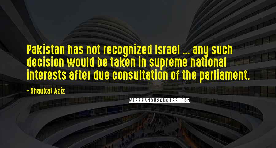 Shaukat Aziz Quotes: Pakistan has not recognized Israel ... any such decision would be taken in supreme national interests after due consultation of the parliament.