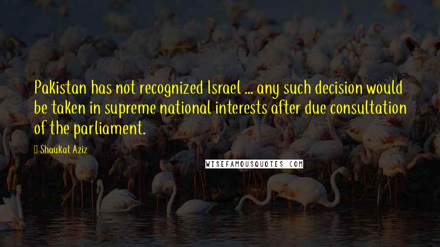 Shaukat Aziz Quotes: Pakistan has not recognized Israel ... any such decision would be taken in supreme national interests after due consultation of the parliament.