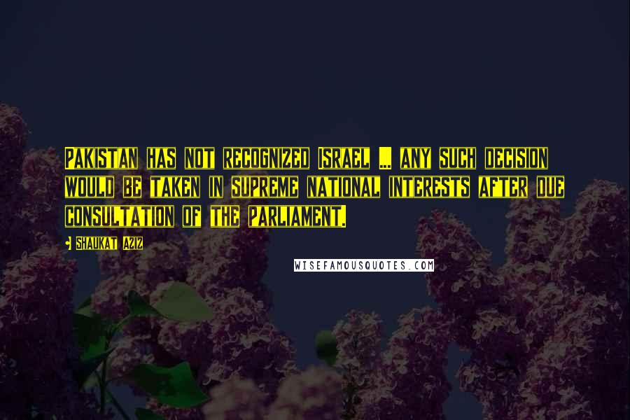 Shaukat Aziz Quotes: Pakistan has not recognized Israel ... any such decision would be taken in supreme national interests after due consultation of the parliament.