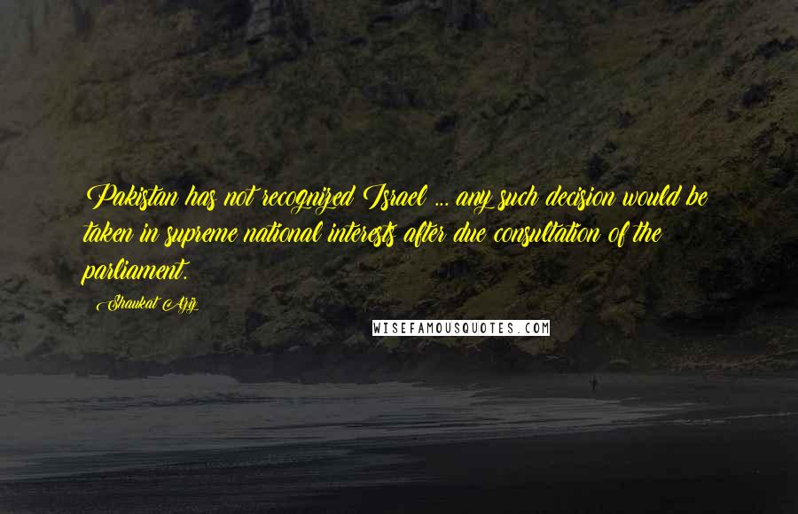 Shaukat Aziz Quotes: Pakistan has not recognized Israel ... any such decision would be taken in supreme national interests after due consultation of the parliament.