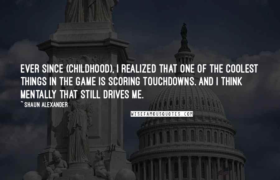 Shaun Alexander Quotes: Ever since (childhood), I realized that one of the coolest things in the game is scoring touchdowns. And I think mentally that still drives me.