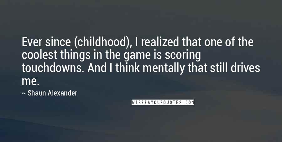 Shaun Alexander Quotes: Ever since (childhood), I realized that one of the coolest things in the game is scoring touchdowns. And I think mentally that still drives me.